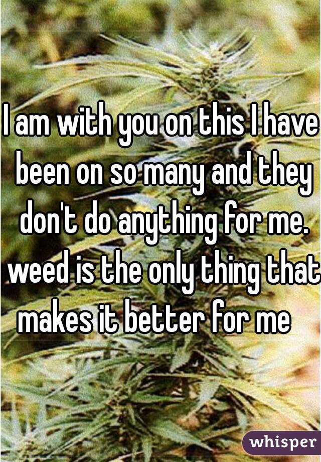 I am with you on this I have been on so many and they don't do anything for me. weed is the only thing that makes it better for me   