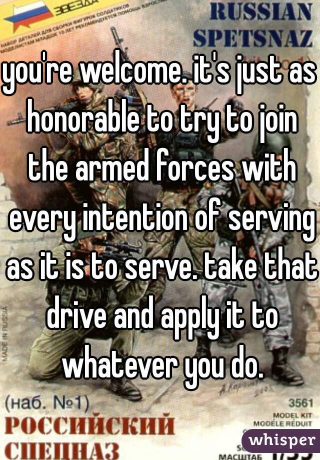 you're welcome. it's just as honorable to try to join the armed forces with every intention of serving as it is to serve. take that drive and apply it to whatever you do.