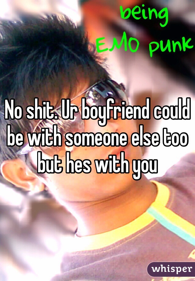 No shit. Ur boyfriend could be with someone else too but hes with you