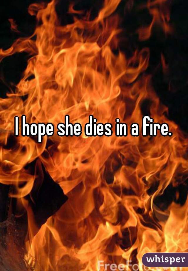 I hope she dies in a fire.