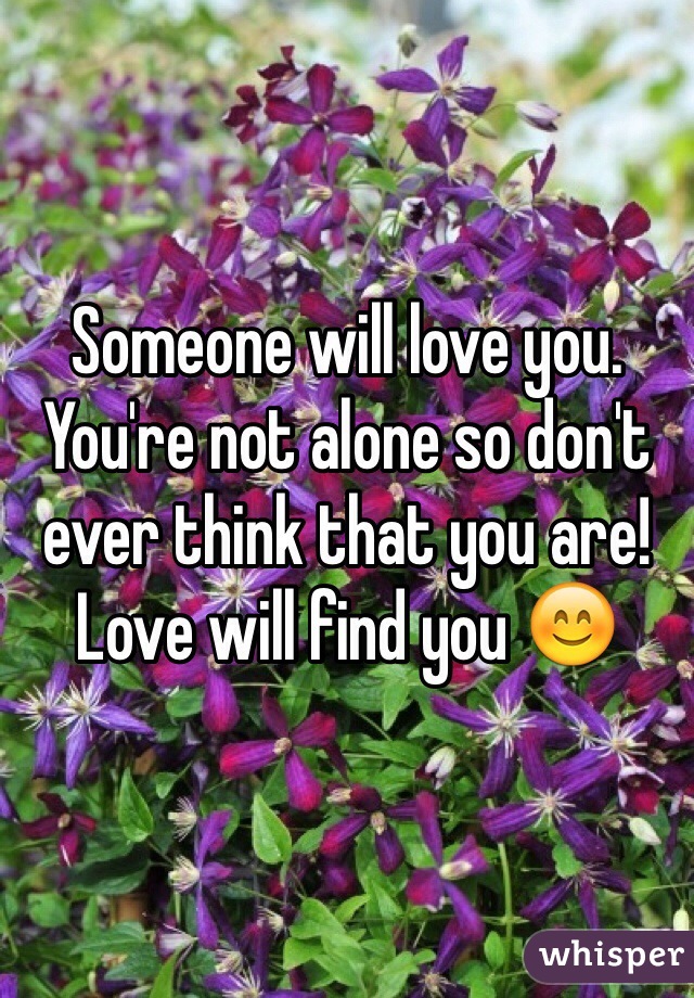 Someone will love you. You're not alone so don't ever think that you are! Love will find you 😊