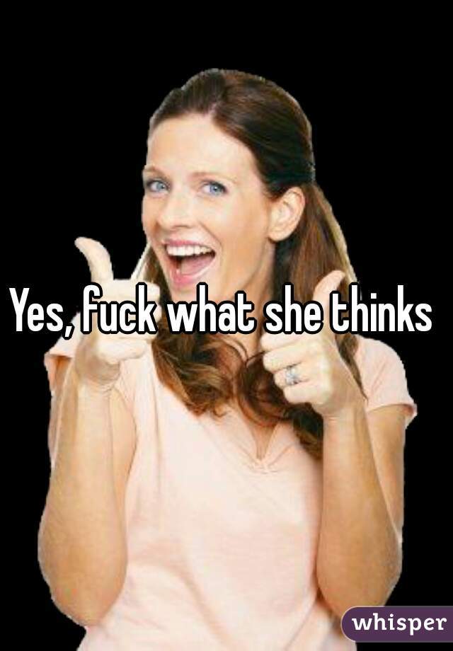 Yes, fuck what she thinks 