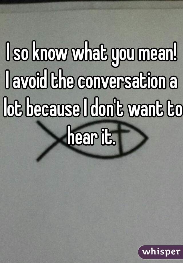 I so know what you mean!
I avoid the conversation a lot because I don't want to hear it. 