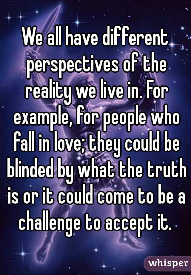 We all have different perspectives of the reality we live in. For example, for people who fall in love; they could be blinded by what the truth is or it could come to be a challenge to accept it. 