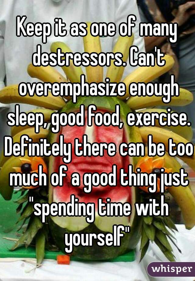 Keep it as one of many destressors. Can't overemphasize enough sleep, good food, exercise. Definitely there can be too much of a good thing just "spending time with yourself" 