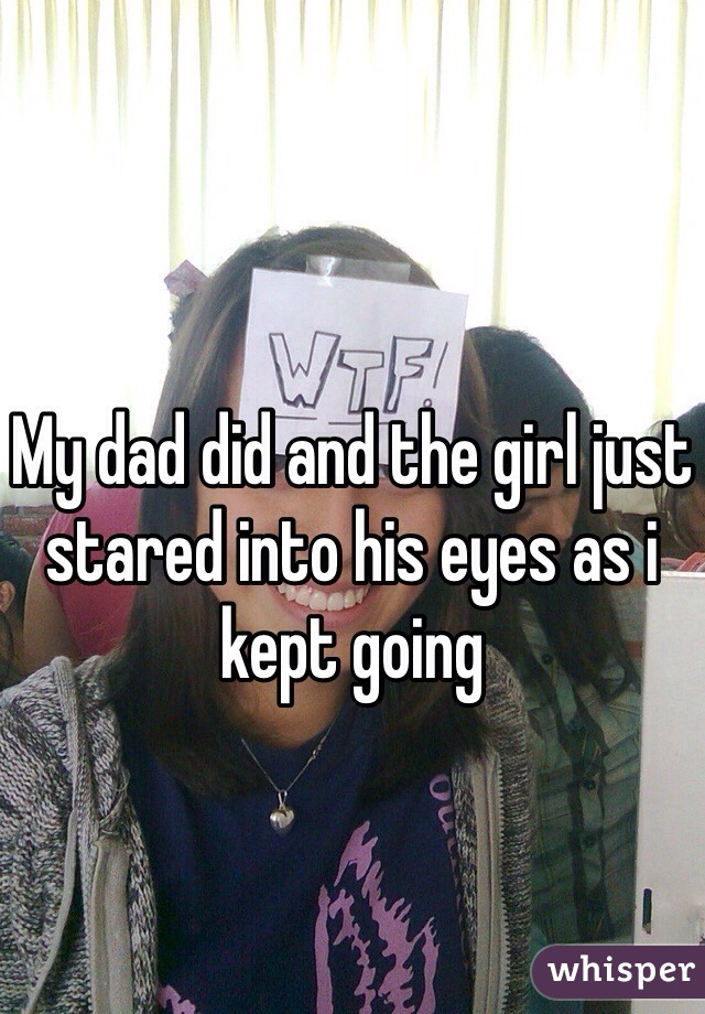 My dad did and the girl just stared into his eyes as i kept going 