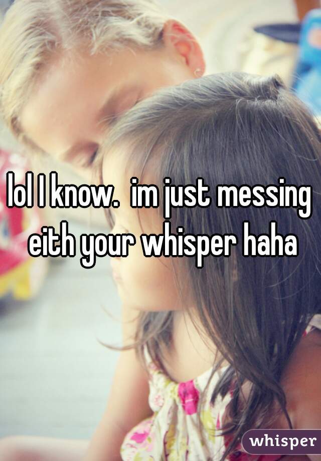 lol I know.  im just messing eith your whisper haha