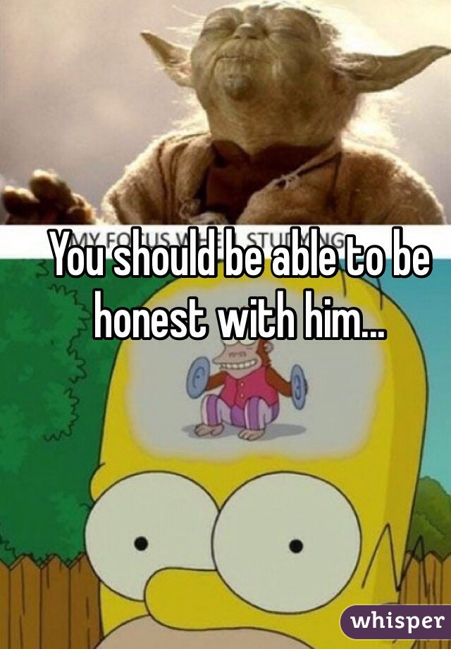 You should be able to be honest with him...