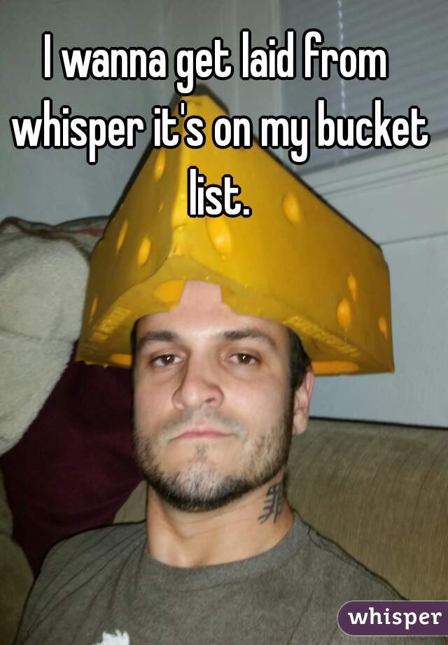 I wanna get laid from whisper it's on my bucket list.