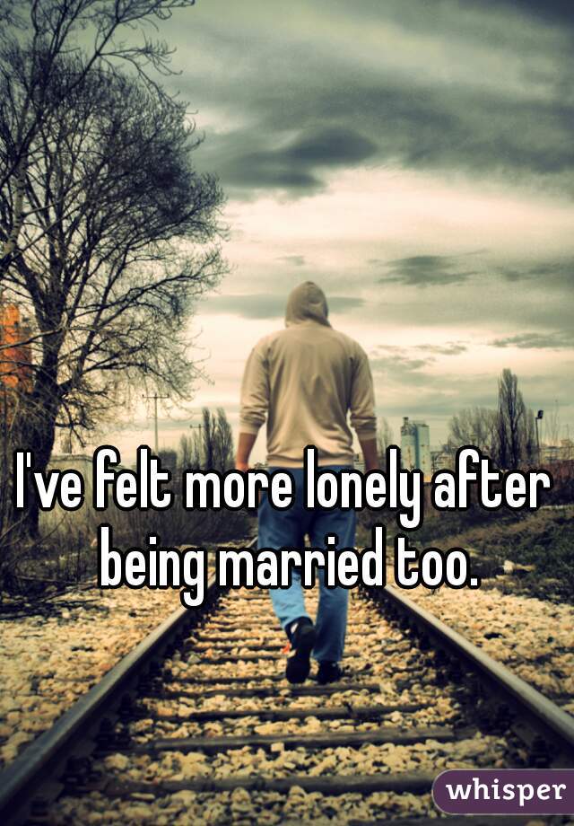 I've felt more lonely after being married too.