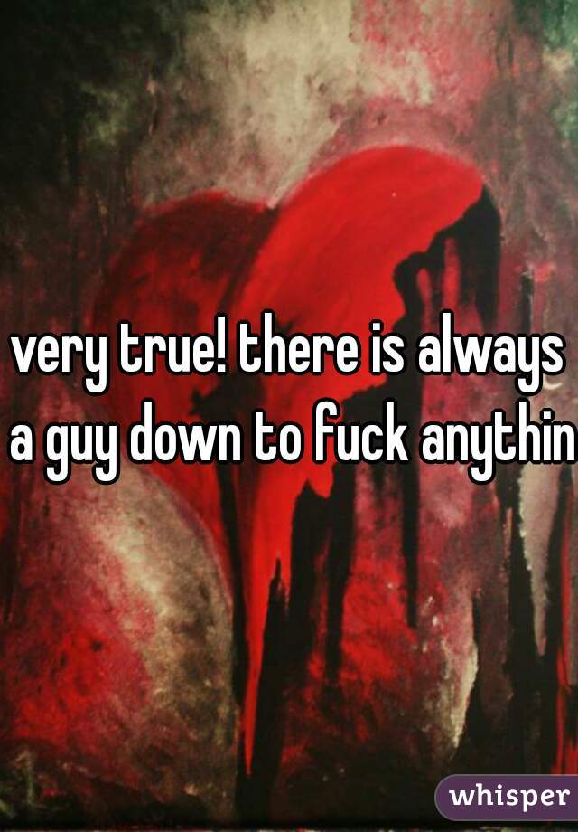 very true! there is always a guy down to fuck anything