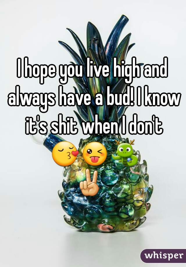 I hope you live high and always have a bud! I know it's shit when I don't 😚😜🐉✌  