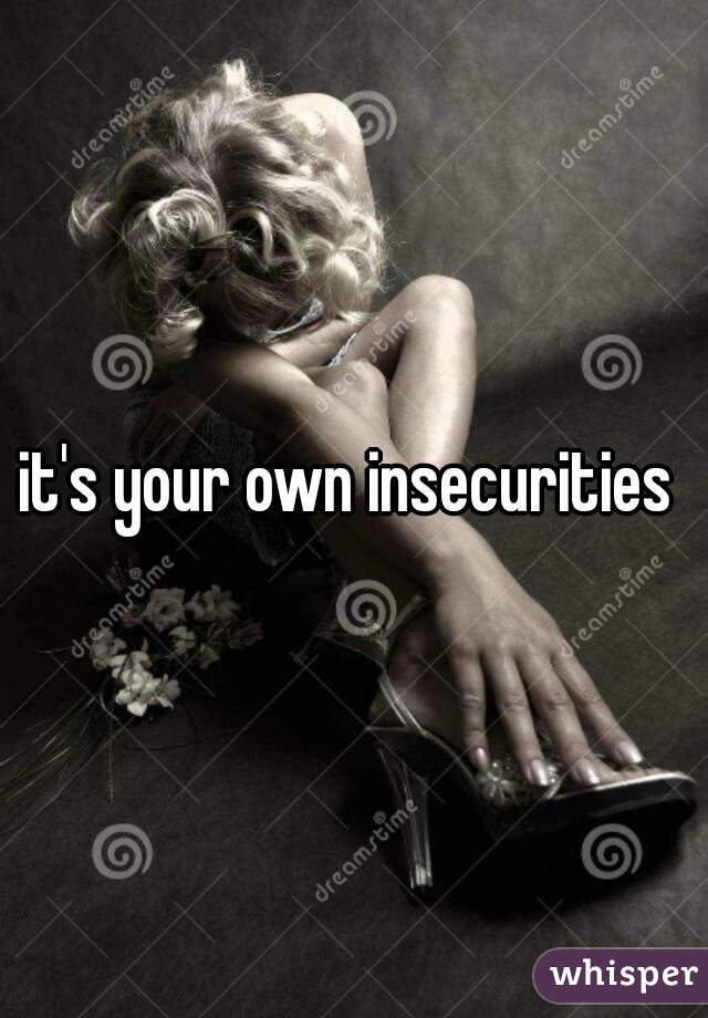 it's your own insecurities 