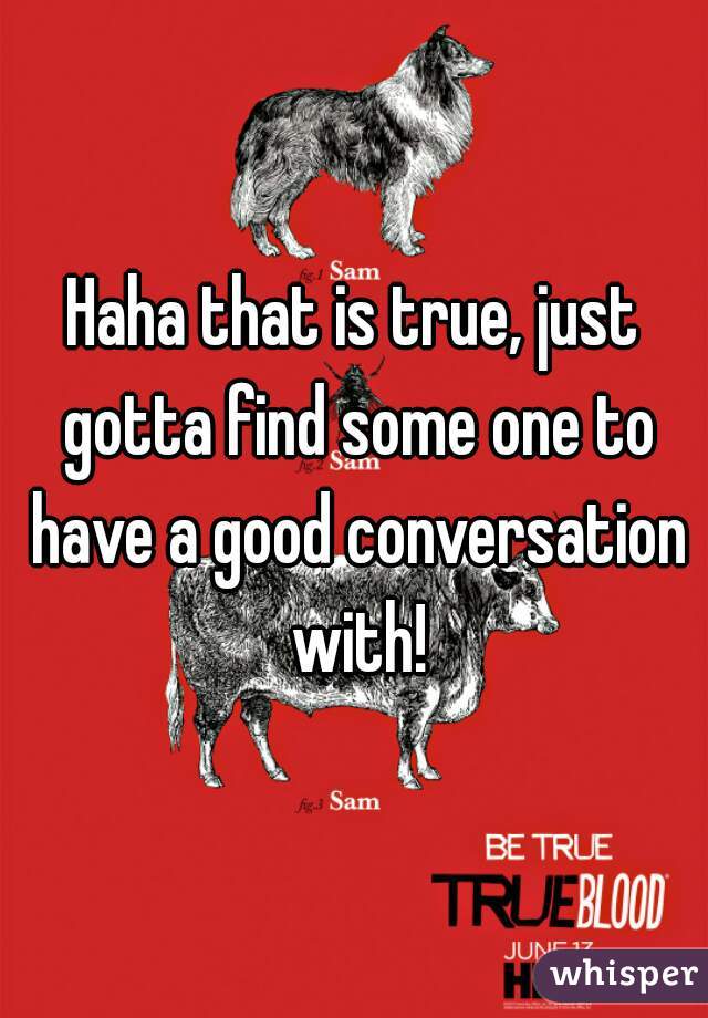 Haha that is true, just gotta find some one to have a good conversation with!