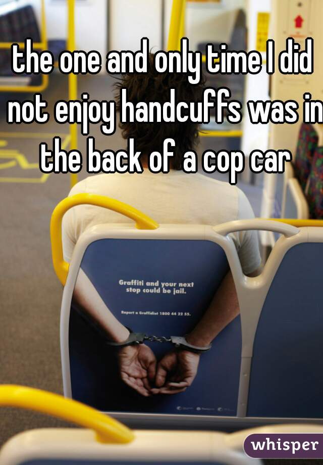 the one and only time I did not enjoy handcuffs was in the back of a cop car