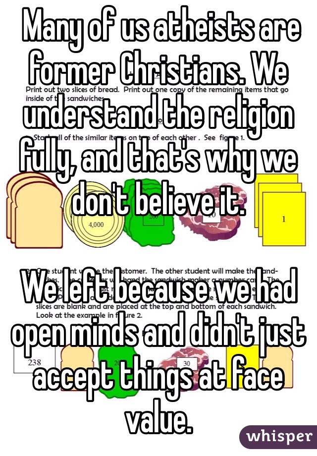  Many of us atheists are former Christians. We understand the religion fully, and that's why we don't believe it. 

We left because we had open minds and didn't just accept things at face value. 