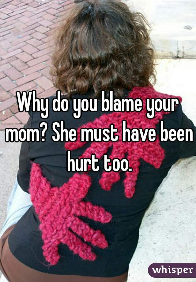 Why do you blame your mom? She must have been hurt too.