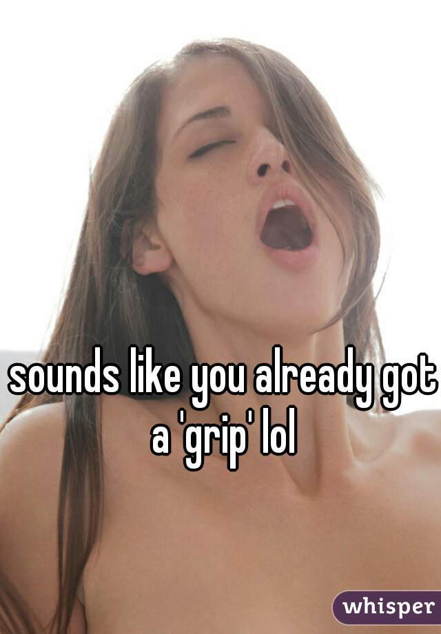sounds like you already got a 'grip' lol 