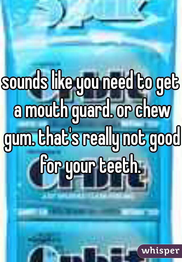 sounds like you need to get a mouth guard. or chew gum. that's really not good for your teeth. 