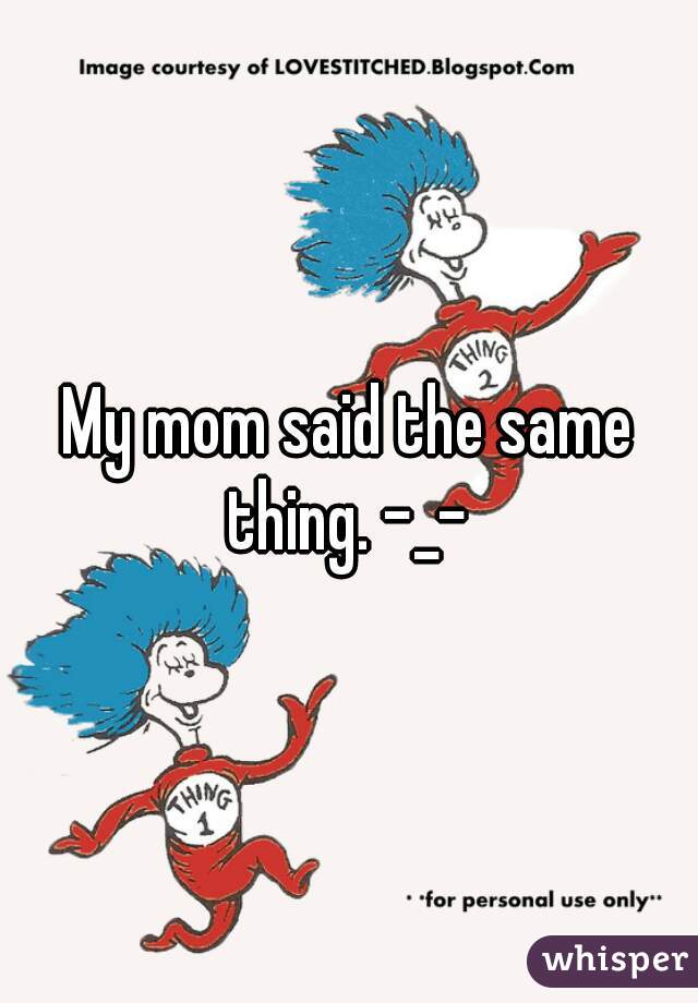 My mom said the same thing. -_- 