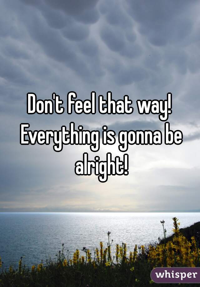 Don't feel that way! Everything is gonna be alright!
