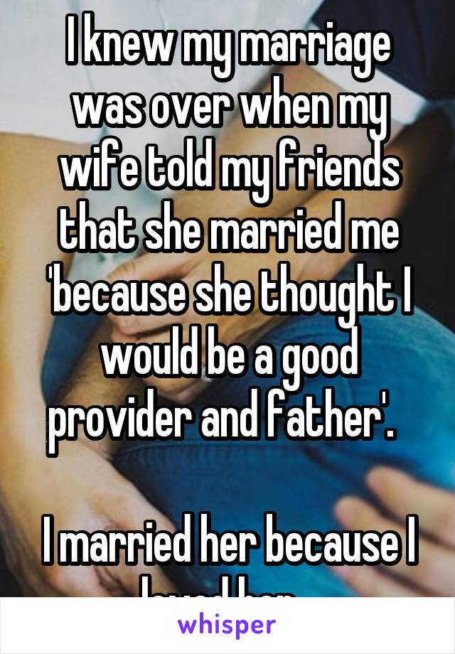 I knew my marriage was over when my wife told my friends that she married me 'because she thought I would be a good provider and father'.  

I married her because I loved her...