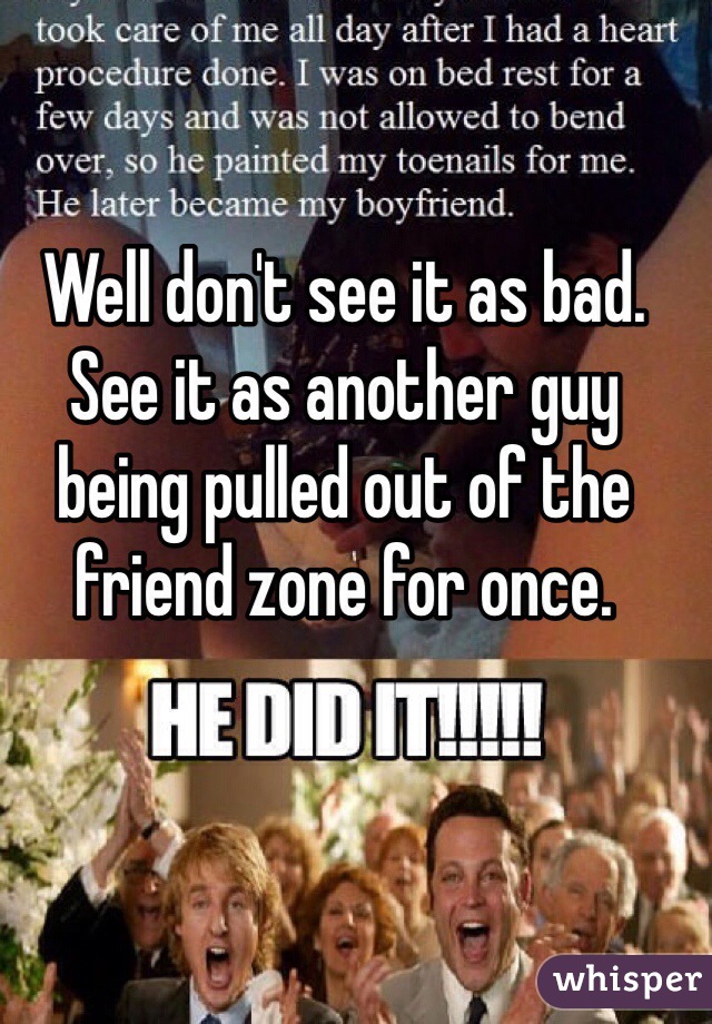 Well don't see it as bad. See it as another guy being pulled out of the friend zone for once. 