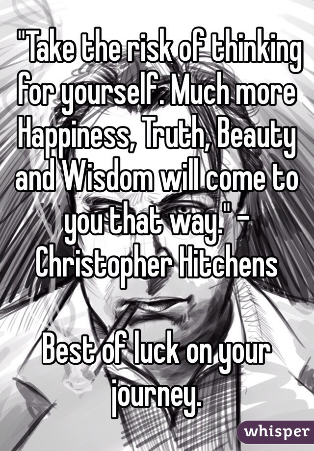  "Take the risk of thinking for yourself. Much more Happiness, Truth, Beauty and Wisdom will come to you that way." -Christopher Hitchens

Best of luck on your journey. 