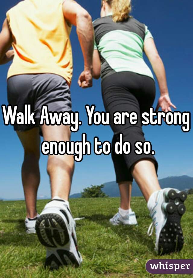 Walk Away. You are strong enough to do so.