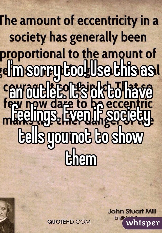 I'm sorry too! Use this as an outlet. It's ok to have feelings. Even if society tells you not to show them 