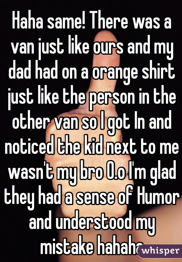 Haha same! There was a van just like ours and my dad had on a orange shirt just like the person in the other van so I got In and noticed the kid next to me wasn't my bro 0.o I'm glad they had a sense of Humor and understood my mistake hahaha 