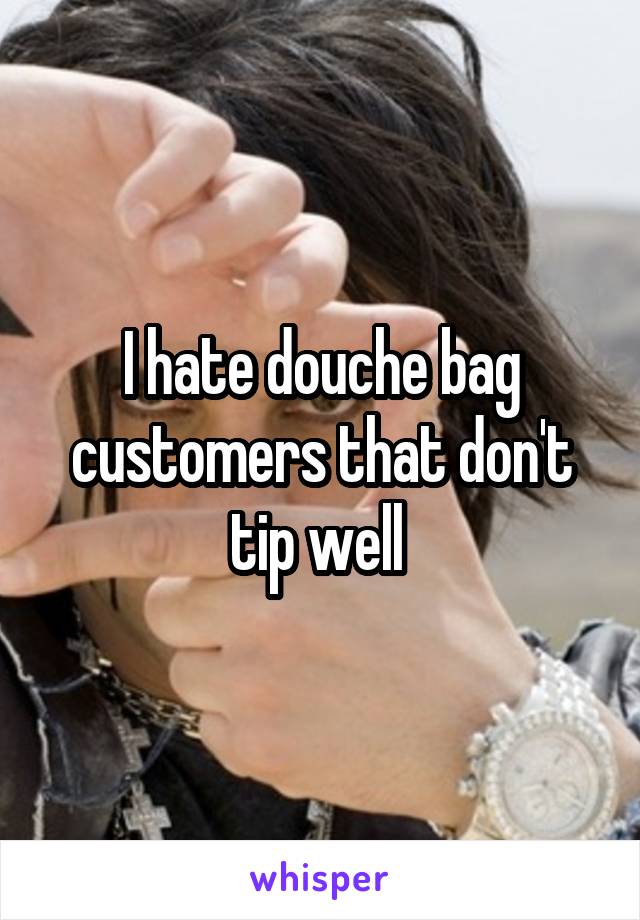 I hate douche bag customers that don't tip well 