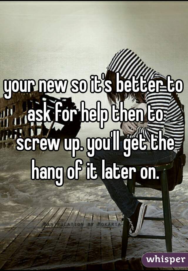 your new so it's better to ask for help then to screw up. you'll get the hang of it later on.