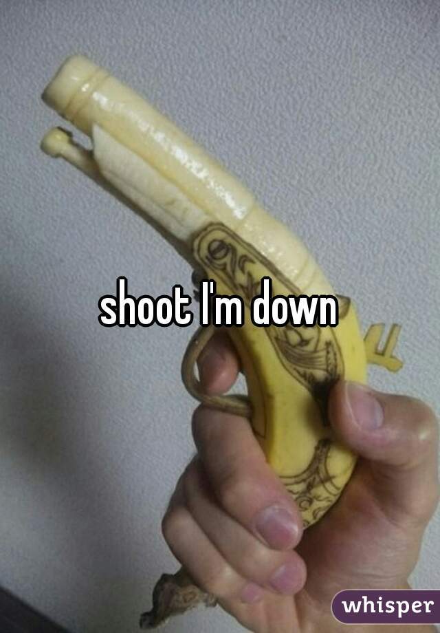 shoot I'm down