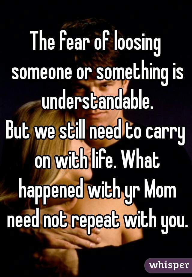 The fear of loosing someone or something is understandable.
But we still need to carry on with life. What happened with yr Mom need not repeat with you.