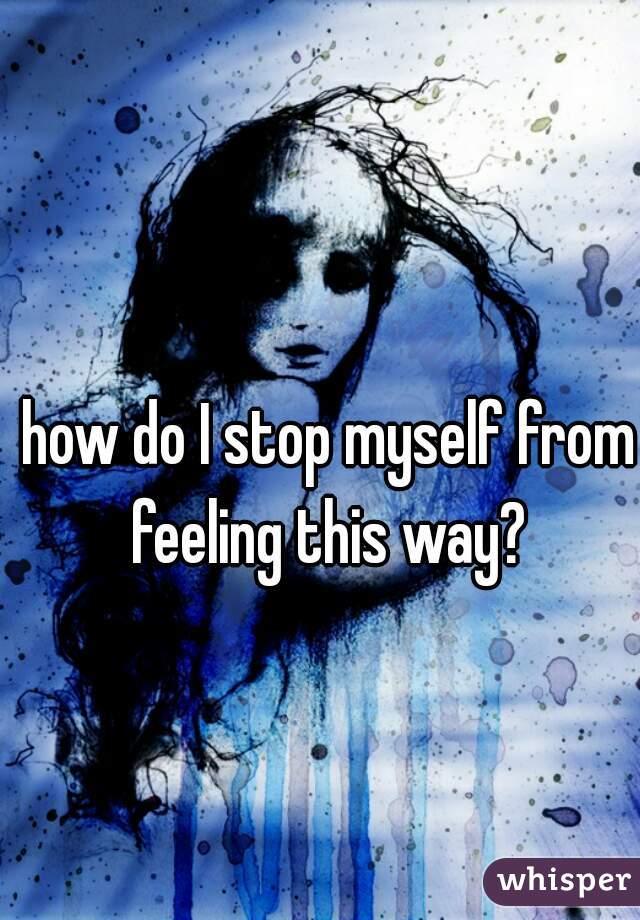 how do I stop myself from feeling this way? 