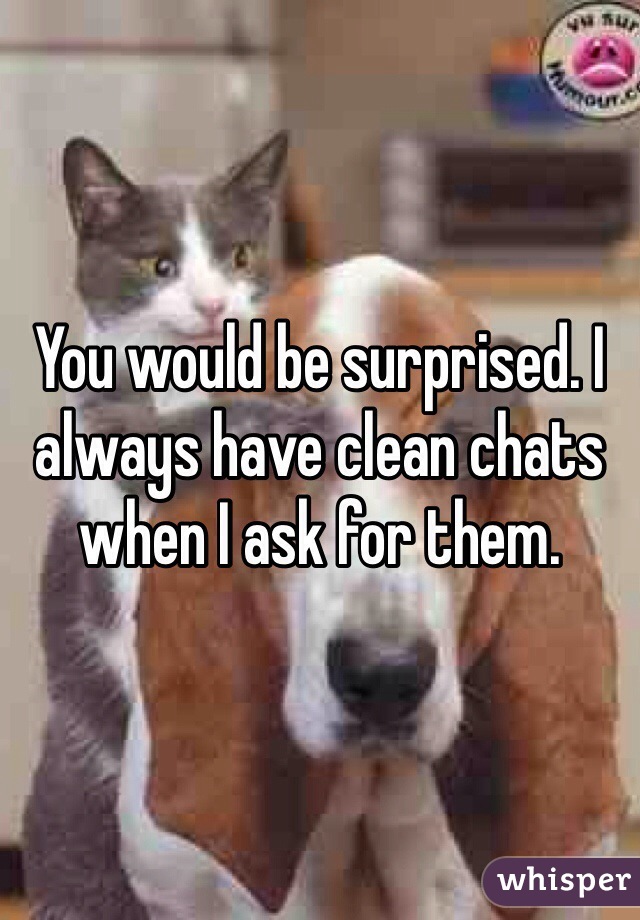You would be surprised. I always have clean chats when I ask for them. 