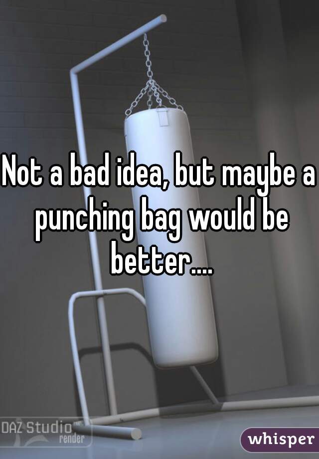 Not a bad idea, but maybe a punching bag would be better....