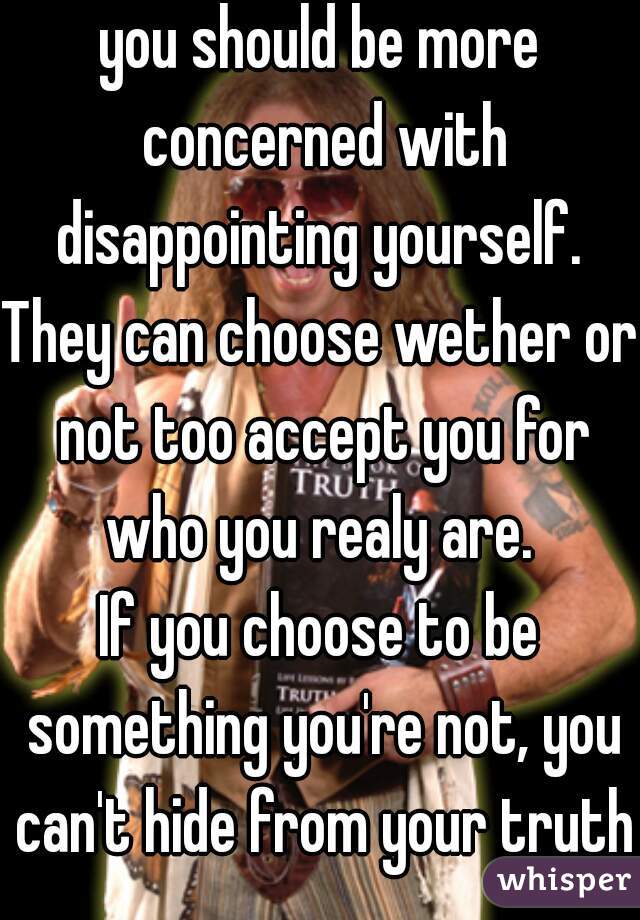 you should be more concerned with disappointing yourself. 
They can choose wether or not too accept you for who you realy are. 
If you choose to be something you're not, you can't hide from your truth