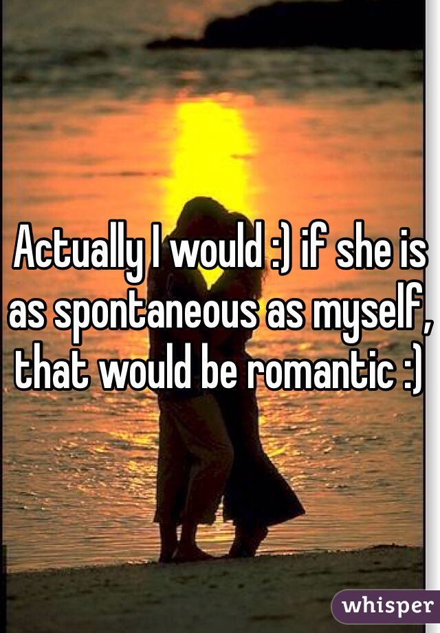 Actually I would :) if she is as spontaneous as myself, that would be romantic :) 