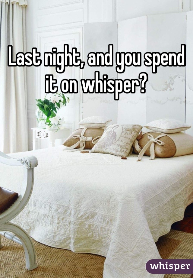 Last night, and you spend it on whisper?
