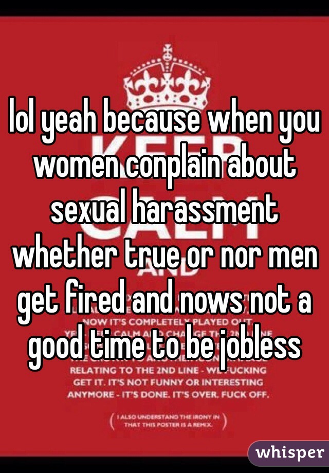 lol yeah because when you women conplain about sexual harassment whether true or nor men get fired and nows not a good time to be jobless