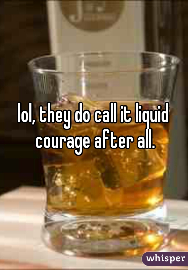 lol, they do call it liquid courage after all.