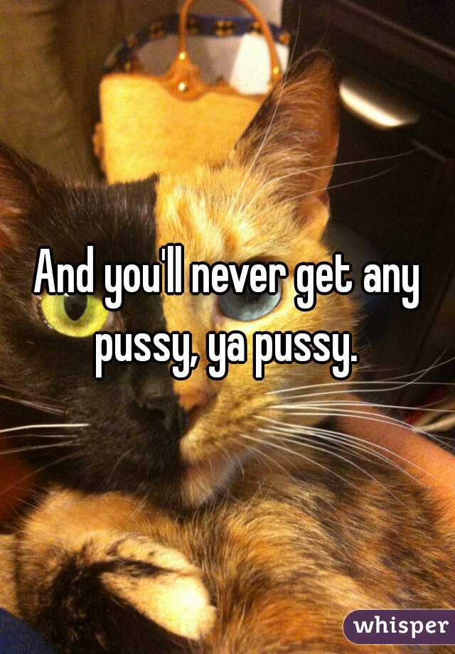 And you'll never get any pussy, ya pussy. 