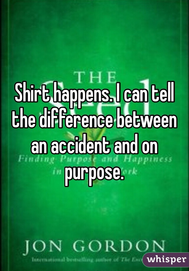 Shirt happens. I can tell the difference between an accident and on purpose. 