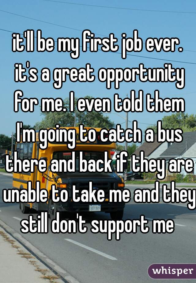 it'll be my first job ever. it's a great opportunity for me. I even told them I'm going to catch a bus there and back if they are unable to take me and they still don't support me 