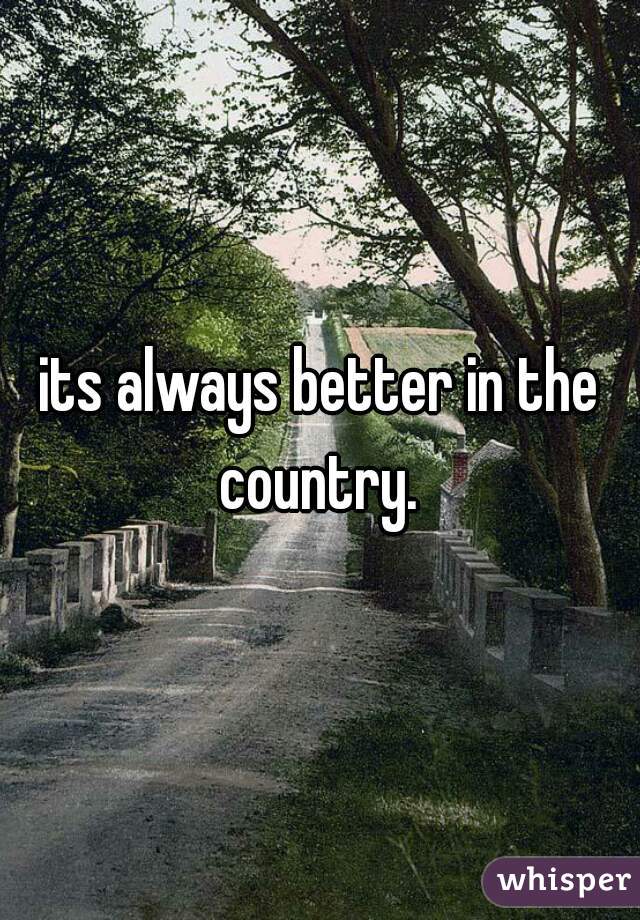 its always better in the country. 