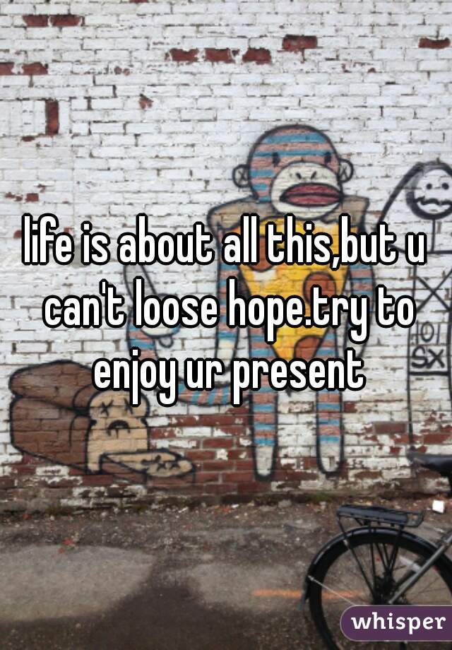 life is about all this,but u can't loose hope.try to enjoy ur present