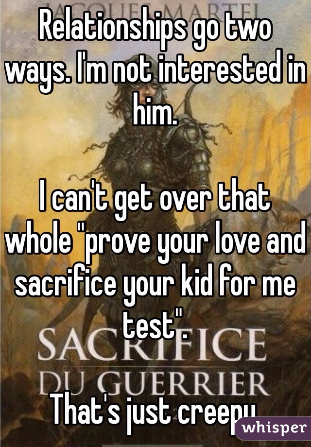 Relationships go two ways. I'm not interested in him. 

I can't get over that whole "prove your love and sacrifice your kid for me test". 

That's just creepy. 