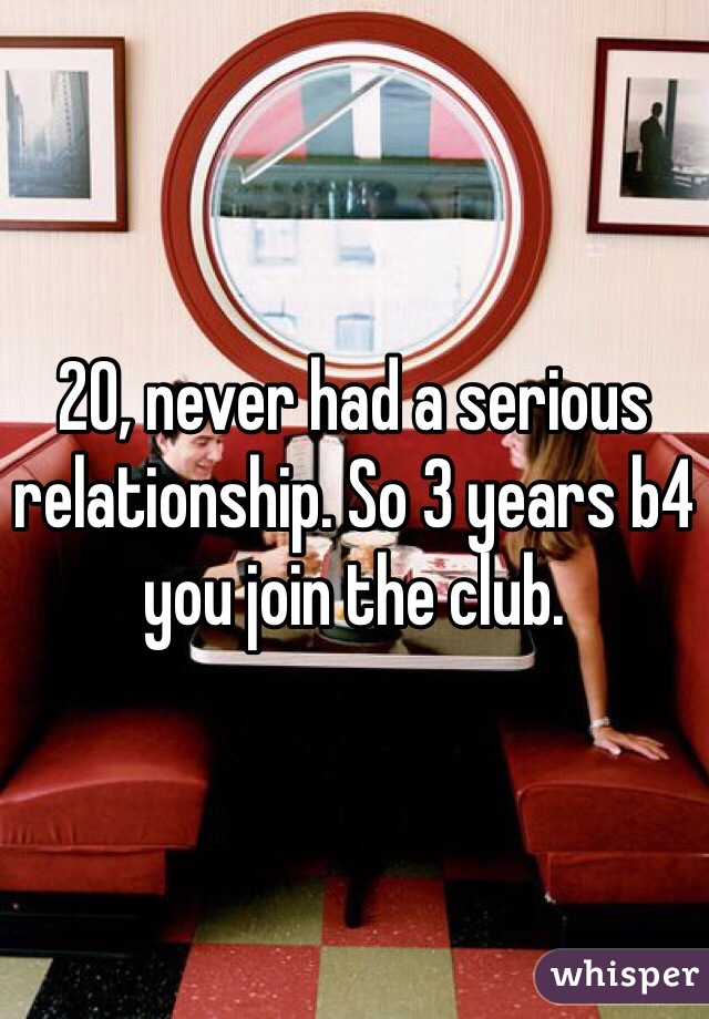 20, never had a serious relationship. So 3 years b4 you join the club.